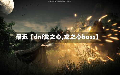 最近【dnf龙之心,龙之心boss】-第2张图片