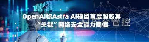 OpenAI称Astra AI模型首度超越其“关键	”网络安全能力阈值-第1张图片