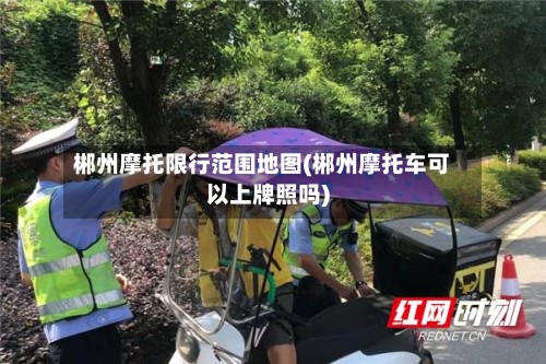 郴州摩托限行范围地图(郴州摩托车可以上牌照吗)